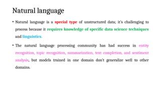 Natural language
• Natural language is a special type of unstructured data; it’s challenging to
process because it requires knowledge of specific data science techniques
and linguistics.
• The natural language processing community has had success in entity
recognition, topic recognition, summarization, text completion, and sentiment
analysis, but models trained in one domain don’t generalize well to other
domains.
 