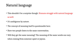 Natural language
• This shouldn’t be a surprise though: Humans struggle with natural language
as well.
• It’s ambiguous by nature.
• The concept of meaning itself is questionable here.
• Have two people listen to the same conversation.
• Will they get the same meaning? The meaning of the same words can vary
when coming from someone upset or joyous.
 
