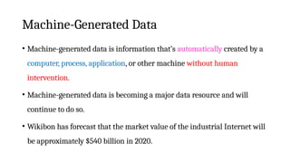 Machine-Generated Data
• Machine-generated data is information that’s automatically created by a
computer, process, application, or other machine without human
intervention.
• Machine-generated data is becoming a major data resource and will
continue to do so.
• Wikibon has forecast that the market value of the industrial Internet will
be approximately $540 billion in 2020.
 