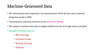 Machine-Generated Data
• IDC (International Data Corporation) has estimated there will be 26 times more connected
things than people in 2020.
• This network is commonly referred to as the Internet of Things.
• The analysis of machine data relies on highly scalable tools, due to its high volume and speed.
• Examples of machine data are
• Web server logs,
• Call detail records,
• Network event logs,
• Telemetry
 