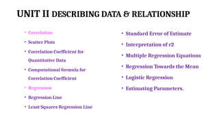 UNIT II DESCRIBING DATA & RELATIONSHIP
• Correlation
• Scatter Plots
• Correlation Coefficient for
Quantitative Data
• Computational formula for
Correlation Coefficient
• Regression
• Regression Line
• Least Squares Regression Line
• Standard Error of Estimate
• Interpretation of r2
• Multiple Regression Equations
• Regression Towards the Mean
• Logistic Regression
• Estimating Parameters.
 