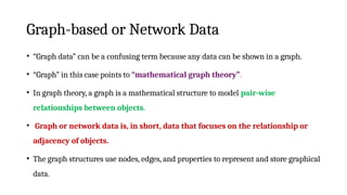 Graph-based or Network Data
• “Graph data” can be a confusing term because any data can be shown in a graph.
• “Graph” in this case points to “mathematical graph theory”.
• In graph theory, a graph is a mathematical structure to model pair-wise
relationships between objects.
• Graph or network data is, in short, data that focuses on the relationship or
adjacency of objects.
• The graph structures use nodes, edges, and properties to represent and store graphical
data.
 