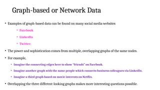 Graph-based or Network Data
• Examples of graph-based data can be found on many social media websites
• Facebook
• LinkedIn
• Twitter.
• The power and sophistication comes from multiple, overlapping graphs of the same nodes.
• For example,
• Imagine the connecting edges here to show “friends” on Facebook.
• Imagine another graph with the same people which connects business colleagues via LinkedIn.
• Imagine a third graph based on movie interests on Netflix.
• Overlapping the three different-looking graphs makes more interesting questions possible.
 