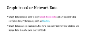 Graph-based or Network Data
• Graph databases are used to store graph-based data and are queried with
specialized query languages such as SPARQL.
• Graph data poses its challenges, but for a computer interpreting additive and
image data, it can be even more difficult.
 