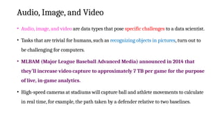 Audio, Image, and Video
• Audio, image, and video are data types that pose specific challenges to a data scientist.
• Tasks that are trivial for humans, such as recognizing objects in pictures, turn out to
be challenging for computers.
• MLBAM (Major League Baseball Advanced Media) announced in 2014 that
they’ll increase video capture to approximately 7 TB per game for the purpose
of live, in-game analytics.
• High-speed cameras at stadiums will capture ball and athlete movements to calculate
in real time, for example, the path taken by a defender relative to two baselines.
 