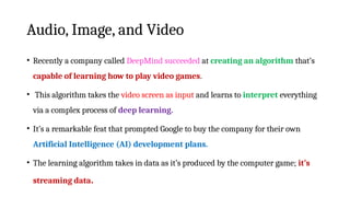 Audio, Image, and Video
• Recently a company called DeepMind succeeded at creating an algorithm that’s
capable of learning how to play video games.
• This algorithm takes the video screen as input and learns to interpret everything
via a complex process of deep learning.
• It’s a remarkable feat that prompted Google to buy the company for their own
Artificial Intelligence (AI) development plans.
• The learning algorithm takes in data as it’s produced by the computer game; it’s
streaming data.
 