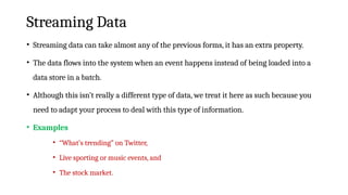 Streaming Data
• Streaming data can take almost any of the previous forms, it has an extra property.
• The data flows into the system when an event happens instead of being loaded into a
data store in a batch.
• Although this isn’t really a different type of data, we treat it here as such because you
need to adapt your process to deal with this type of information.
• Examples
• “What’s trending” on Twitter,
• Live sporting or music events, and
• The stock market.
 