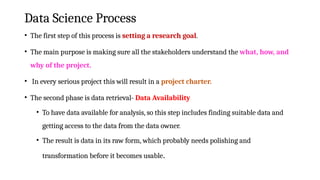 Data Science Process
• The first step of this process is setting a research goal.
• The main purpose is making sure all the stakeholders understand the what, how, and
why of the project.
• In every serious project this will result in a project charter.
• The second phase is data retrieval- Data Availability
• To have data available for analysis, so this step includes finding suitable data and
getting access to the data from the data owner.
• The result is data in its raw form, which probably needs polishing and
transformation before it becomes usable.
 