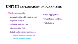 UNIT III EXPLORATORY DATA ANALYSIS
• EDA fundamentals.
• Comparing EDA with classical and
Bayesian analysis.
• Software tools for EDA.
• Visual Aids for EDA.
• Data transformation techniques.
• Merging database, Reshaping and
Pivoting, Grouping Datasets
• Data Aggregation
• Pivot Tables and Cross
• Tabulations.
 