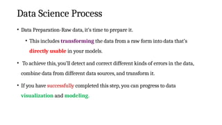 Data Science Process
• Data Preparation-Raw data, it’s time to prepare it.
• This includes transforming the data from a raw form into data that’s
directly usable in your models.
• To achieve this, you’ll detect and correct different kinds of errors in the data,
combine data from different data sources, and transform it.
• If you have successfully completed this step, you can progress to data
visualization and modeling.
 