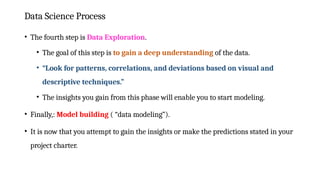 Data Science Process
• The fourth step is Data Exploration.
• The goal of this step is to gain a deep understanding of the data.
• “Look for patterns, correlations, and deviations based on visual and
descriptive techniques.”
• The insights you gain from this phase will enable you to start modeling.
• Finally,: Model building ( “data modeling”).
• It is now that you attempt to gain the insights or make the predictions stated in your
project charter.
 