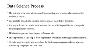 Data Science Process
• The last step of the data science model is presenting your results and automating the
analysis, if needed.
• One goal of a project is to change a process and/or make better decisions.
• You may still need to convince the business that your findings will indeed change the
business process as expected.
• This is where you can shine in your influencer role.
• The importance of this step is more apparent in projects on a strategic and tactical level.
• Certain projects require you to perform the business process over and over again, so
automating the project will save time.
 