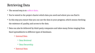Retrieving Data
• The second step is to collect data.
• You’ve stated in the project charter which data you need and where you can find it.
• In this step you ensure that you can use the data in your program, which means checking
the existence of, quality, and access to the data.
• Data can also be delivered by third-party companies and takes many forms ranging from
Excel spreadsheets to different types of databases.
• Internal Data
• Data Retrieval
• Data Ownership
• External Data
 