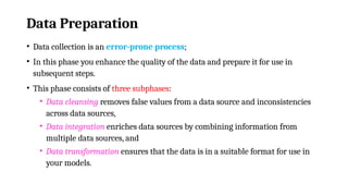 Data Preparation
• Data collection is an error-prone process;
• In this phase you enhance the quality of the data and prepare it for use in
subsequent steps.
• This phase consists of three subphases:
• Data cleansing removes false values from a data source and inconsistencies
across data sources,
• Data integration enriches data sources by combining information from
multiple data sources, and
• Data transformation ensures that the data is in a suitable format for use in
your models.
 