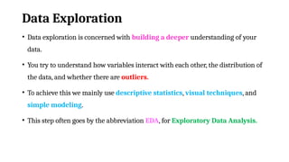 Data Exploration
• Data exploration is concerned with building a deeper understanding of your
data.
• You try to understand how variables interact with each other, the distribution of
the data, and whether there are outliers.
• To achieve this we mainly use descriptive statistics, visual techniques, and
simple modeling.
• This step often goes by the abbreviation EDA, for Exploratory Data Analysis.
 