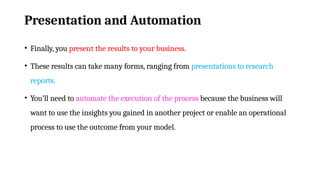 Presentation and Automation
• Finally, you present the results to your business.
• These results can take many forms, ranging from presentations to research
reports.
• You’ll need to automate the execution of the process because the business will
want to use the insights you gained in another project or enable an operational
process to use the outcome from your model.
 