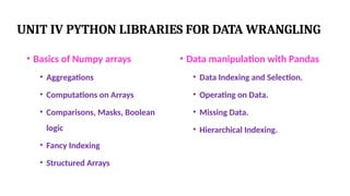 UNIT IV PYTHON LIBRARIES FOR DATA WRANGLING
• Basics of Numpy arrays
• Aggregations
• Computations on Arrays
• Comparisons, Masks, Boolean
logic
• Fancy Indexing
• Structured Arrays
• Data manipulation with Pandas
• Data Indexing and Selection.
• Operating on Data.
• Missing Data.
• Hierarchical Indexing.
 