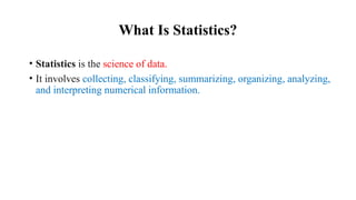 What Is Statistics?
• Statistics is the science of data.
• It involves collecting, classifying, summarizing, organizing, analyzing,
and interpreting numerical information.
 