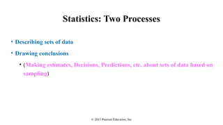 © 2011 Pearson Education, Inc
Statistics: Two Processes
• Describing sets of data
• Drawing conclusions
• (Making estimates, Decisions, Predictions, etc. about sets of data based on
sampling)
 