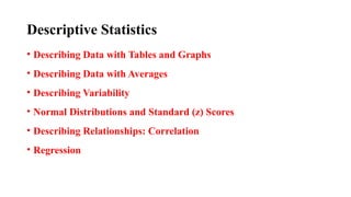 Descriptive Statistics
• Describing Data with Tables and Graphs
• Describing Data with Averages
• Describing Variability
• Normal Distributions and Standard (z) Scores
• Describing Relationships: Correlation
• Regression
 