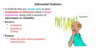 • A methods that use sample data to draw
conclusions or inferences about a larger
population, along with a measure of
uncertainty or reliability.
• Involves
• Estimation
• Hypothesis
Testing
• Purpose
• Make decisions about population
characteristics
Inferential Statistics
Population?
 