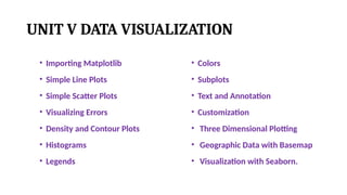 UNIT V DATA VISUALIZATION
• Importing Matplotlib
• Simple Line Plots
• Simple Scatter Plots
• Visualizing Errors
• Density and Contour Plots
• Histograms
• Legends
• Colors
• Subplots
• Text and Annotation
• Customization
• Three Dimensional Plotting
• Geographic Data with Basemap
• Visualization with Seaborn.
 