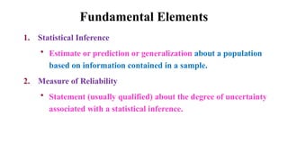 Fundamental Elements
1. Statistical Inference
• Estimate or prediction or generalization about a population
based on information contained in a sample.
2. Measure of Reliability
• Statement (usually qualified) about the degree of uncertainty
associated with a statistical inference.
 