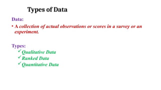 Types of Data
Data:
• A collection of actual observations or scores in a survey or an
experiment.
Types:
Qualitative Data
Ranked Data
Quantitative Data
 