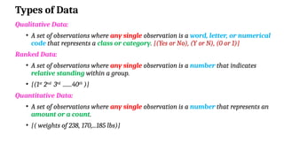 Types of Data
Qualitative Data:
• A set of observations where any single observation is a word, letter, or numerical
code that represents a class or category. {(Yes or No), (Y or N), (0 or 1)}
Ranked Data:
• A set of observations where any single observation is a number that indicates
relative standing within a group.
• {(1st
2nd
3rd
.......40th
)}
Quantitative Data:
• A set of observations where any single observation is a number that represents an
amount or a count.
• {( weights of 238, 170,...185 lbs)}
 