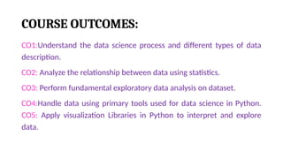 COURSE OUTCOMES:
CO1:Understand the data science process and different types of data
description.
CO2: Analyze the relationship between data using statistics.
CO3: Perform fundamental exploratory data analysis on dataset.
CO4:Handle data using primary tools used for data science in Python.
CO5: Apply visualization Libraries in Python to interpret and explore
data.
 
