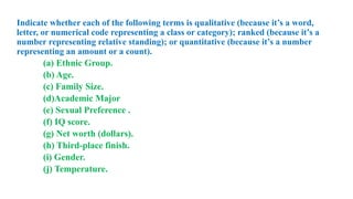 Indicate whether each of the following terms is qualitative (because it’s a word,
letter, or numerical code representing a class or category); ranked (because it’s a
number representing relative standing); or quantitative (because it’s a number
representing an amount or a count).
(a) Ethnic Group.
(b) Age.
(c) Family Size.
(d)Academic Major
(e) Sexual Preference .
(f) IQ score.
(g) Net worth (dollars).
(h) Third-place finish.
(i) Gender.
(j) Temperature.
 