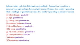 Indicate whether each of the following terms is qualitative (because it’s a word, letter, or
numerical code representing a class or category); ranked (because it’s a number representing
relative standing); or quantitative (because it’s a number representing an amount or a count).
(a) Ethnic Group.- qualitative
(b) Age.-quantitative
(c) Family Size.-quantitative
(d)Academic Major- qualitative
(e) Sexual Preference .- qualitative
(f) IQ score.-quantitative
(g) Net worth (dollars).-quantitative
(h) Third-place finish.-ranked
(i) Gender.-qualitative
(j) Temperature.-quantitative
 