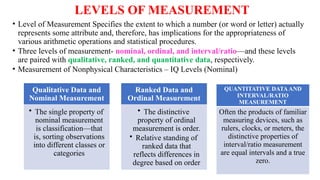 LEVELS OF MEASUREMENT
• Level of Measurement Specifies the extent to which a number (or word or letter) actually
represents some attribute and, therefore, has implications for the appropriateness of
various arithmetic operations and statistical procedures.
• Three levels of measurement- nominal, ordinal, and interval/ratio—and these levels
are paired with qualitative, ranked, and quantitative data, respectively.
• Measurement of Nonphysical Characteristics – IQ Levels (Nominal)
Qualitative Data and
Nominal Measurement
• The single property of
nominal measurement
is classification—that
is, sorting observations
into different classes or
categories
Ranked Data and
Ordinal Measurement
• The distinctive
property of ordinal
measurement is order.
• Relative standing of
ranked data that
reflects differences in
degree based on order
QUANTITATIVE DATAAND
INTERVAL/RATIO
MEASUREMENT
Often the products of familiar
measuring devices, such as
rulers, clocks, or meters, the
distinctive properties of
interval/ratio measurement
are equal intervals and a true
zero.
 