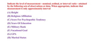 Indicate the level of measurement—nominal, ordinal, or interval/ ratio—attained
by the following sets of observations or data. When appropriate, indicate that
measurement is only approximately interval
(A) Height
(B) Religious Affiliation
(C) Score For Psychopathic Tendency
(D) Years Of Education
(E) Military Rank
(F) Vocational Goal
(G) GPA
(H) Marital Status
 