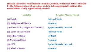 Indicate the level of measurement—nominal, ordinal, or interval/ ratio—attained
by the following sets of observations or data. When appropriate, indicate that
measurement is only approximately interval
Variable Level of Measurement
(a) Height Interval/Ratio
(b) Religious Affiliation Nominal
(c) Score for Psychopathic Tendency Approximately Interval
(d) Years of Education Interval/Ratio
(e) Military Rank Ordinal
(f) Vocational Goal Nominal
(g) GPA Approximately Interval
(h) Marital Status Nominal
 