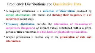Frequency Distributions For Quantitative Data
• A frequency distribution is a collection of observations produced by
sorting observations into classes and showing their frequency (f ) of
occurrence in each class.
• Frequency distribution provides the information of the number of
occurrences (frequency) of distinct values distributed within a given
period of time or interval, in a list, table, or graphical representation.
• Graphic presentation is another way of the presentation of data and
information.
 
