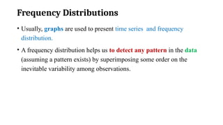 Frequency Distributions
• Usually, graphs are used to present time series and frequency
distribution.
• A frequency distribution helps us to detect any pattern in the data
(assuming a pattern exists) by superimposing some order on the
inevitable variability among observations.
 