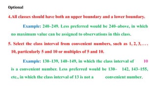 Optional
4.All classes should have both an upper boundary and a lower boundary.
Example: 240–249. Less preferred would be 240–above, in which
no maximum value can be assigned to observations in this class.
5. Select the class interval from convenient numbers, such as 1, 2, 3, . . .
10, particularly 5 and 10 or multiples of 5 and 10.
Example: 130–139, 140–149, in which the class interval of 10
is a convenient number. Less preferred would be 130– 142, 143–155,
etc., in which the class interval of 13 is not a convenient number.
 