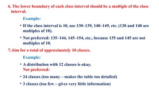 6. The lower boundary of each class interval should be a multiple of the class
interval.
Example:
• If the class interval is 10, use 130–139, 140–149, etc. (130 and 140 are
multiples of 10).
• Not preferred: 135–144, 145–154, etc., because 135 and 145 are not
multiples of 10.
7.Aim for a total of approximately 10 classes.
Example:
• A distribution with 12 classes is okay.
Not preferred:
• 24 classes (too many – makes the table too detailed)
• 3 classes (too few – gives very little information)
 