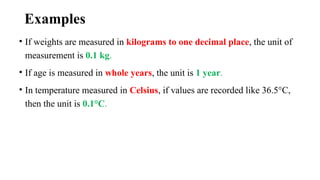 Examples
• If weights are measured in kilograms to one decimal place, the unit of
measurement is 0.1 kg.
• If age is measured in whole years, the unit is 1 year.
• In temperature measured in Celsius, if values are recorded like 36.5°C,
then the unit is 0.1°C.
 