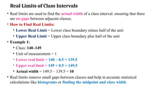 Real Limits of Class Intervals
• Real limits are used to find the actual width of a class interval. ensuring that there
are no gaps between adjacent classes.
• How to Find Real Limits:
• Lower Real Limit = Lower class boundary minus half of the unit
• Upper Real Limit = Upper class boundary plus half of the unit
• Example 1:
• Class: 140–149
• Unit of measurement = 1
• Lower real limit = 140 – 0.5 = 139.5
• Upper real limit = 149 + 0.5 = 149.5
• Actual width = 149.5 – 139.5 = 10
• Real limits remove small gaps between classes and help in accurate statistical
calculations like histograms or finding the midpoint and class width.
 