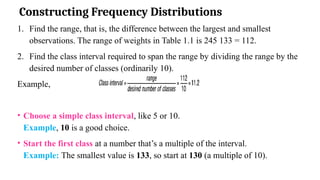 Constructing Frequency Distributions
1. Find the range, that is, the difference between the largest and smallest
observations. The range of weights in Table 1.1 is 245 133 = 112.
2. Find the class interval required to span the range by dividing the range by the
desired number of classes (ordinarily 10).
Example,
• Choose a simple class interval, like 5 or 10.
Example, 10 is a good choice.
• Start the first class at a number that’s a multiple of the interval.
Example: The smallest value is 133, so start at 130 (a multiple of 10).
 