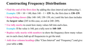 Constructing Frequency Distributions
• Find the end of the first class by adding the class interval and subtracting 1.
Example: 130 + 10 = 140, then 140 – 1 = 139. So, the first class is 130–139.
• Keep listing classes (like 140–149, 150–159, etc.) until the last class includes
the largest value (245 in this case, so end at 240–249).
• Use tally marks to count how many values fall into each class.
Example: If the value is 160, put a tally next to 160–169.
• Replace tally marks with numbers to show the frequency (how many values
are in each class).Add up all frequencies to get the total.
• Add clear column headings (like “Class Interval” and “Frequency”) and give
your table a title.
 