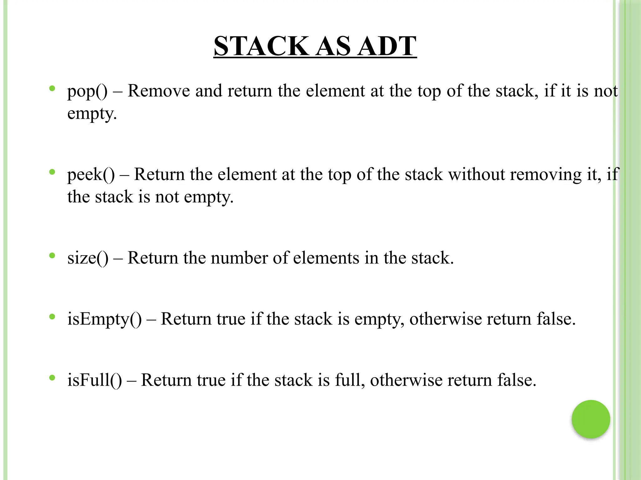 STACK AS ADT
 pop() – Remove and return the element at the top of the stack, if it is not
empty.
 peek() – Return the element at the top of the stack without removing it, if
the stack is not empty.
 size() – Return the number of elements in the stack.
 isEmpty() – Return true if the stack is empty, otherwise return false.
 isFull() – Return true if the stack is full, otherwise return false.
 