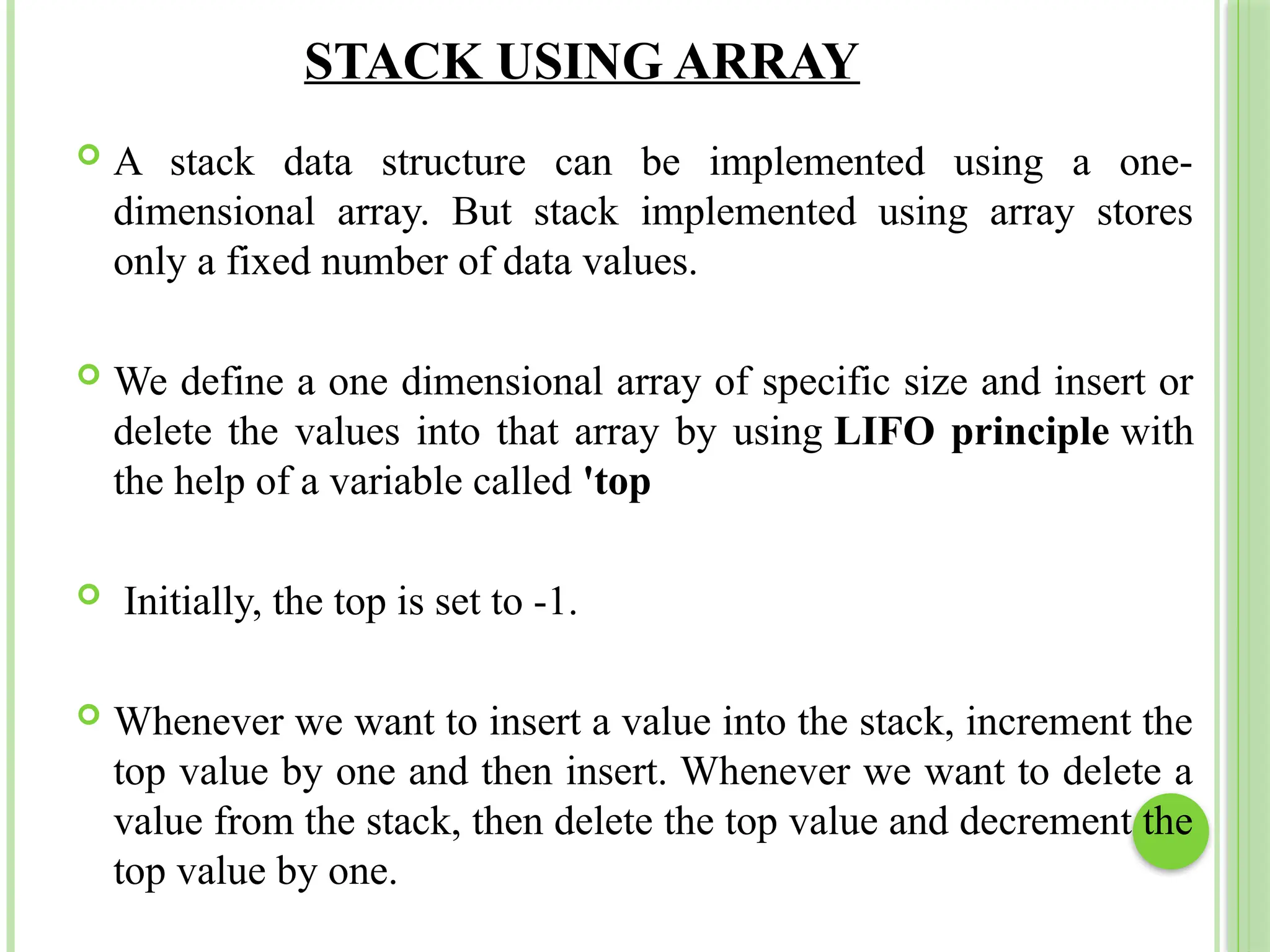 STACK USING ARRAY
 A stack data structure can be implemented using a one-
dimensional array. But stack implemented using array stores
only a fixed number of data values.
 We define a one dimensional array of specific size and insert or
delete the values into that array by using LIFO principle with
the help of a variable called 'top
 Initially, the top is set to -1.
 Whenever we want to insert a value into the stack, increment the
top value by one and then insert. Whenever we want to delete a
value from the stack, then delete the top value and decrement the
top value by one.
 