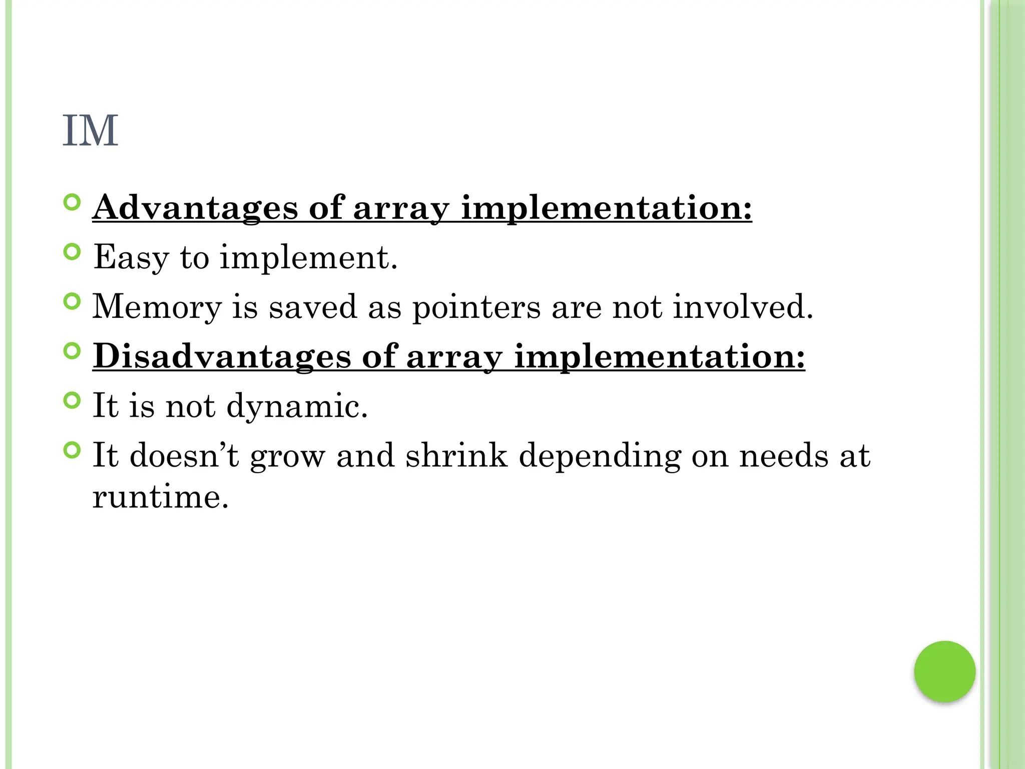 IM
 Advantages of array implementation:
 Easy to implement.
 Memory is saved as pointers are not involved.
 Disadvantages of array implementation:
 It is not dynamic.
 It doesn’t grow and shrink depending on needs at
runtime.
 
