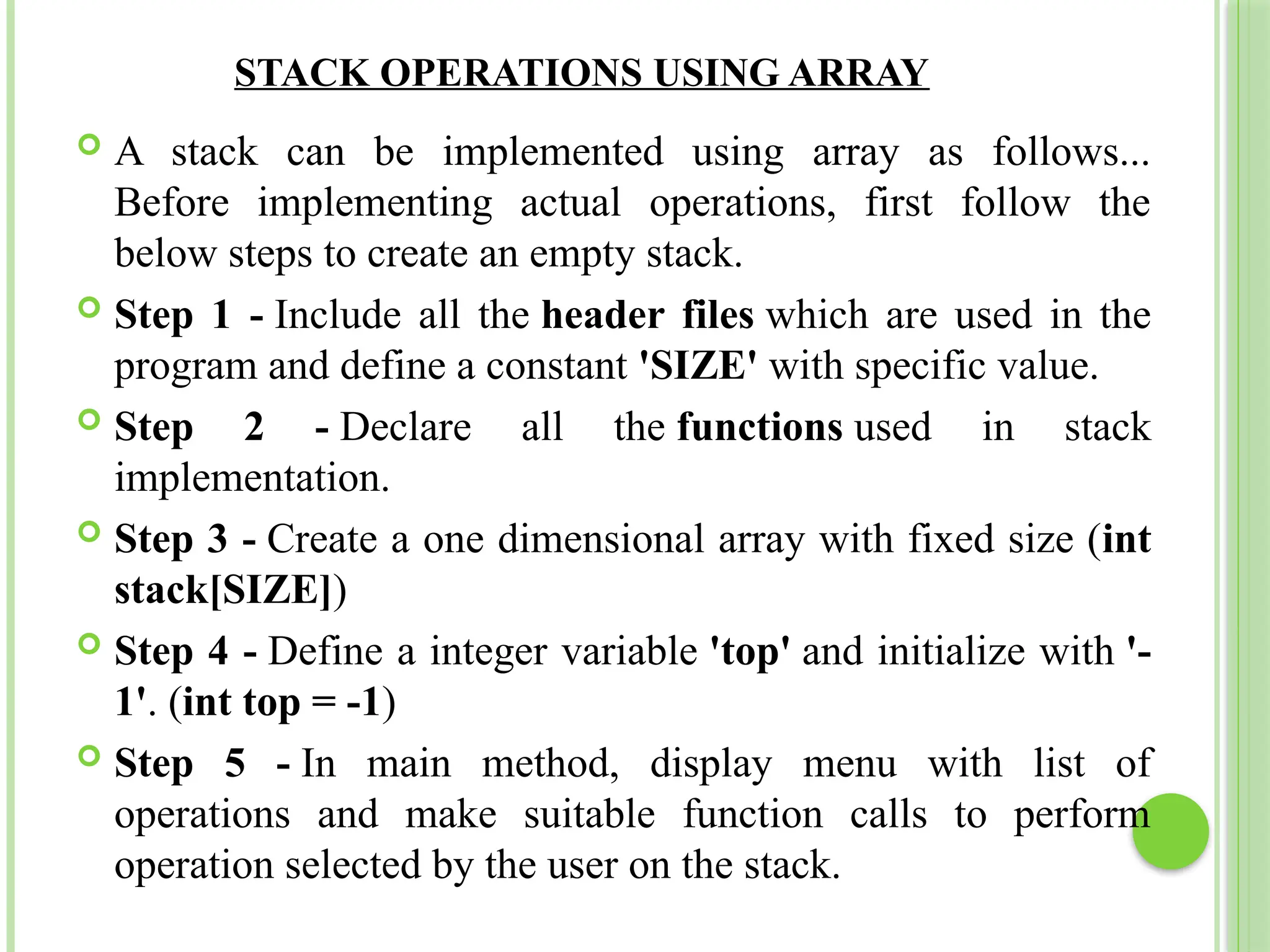 STACK OPERATIONS USING ARRAY
 A stack can be implemented using array as follows...
Before implementing actual operations, first follow the
below steps to create an empty stack.
 Step 1 - Include all the header files which are used in the
program and define a constant 'SIZE' with specific value.
 Step 2 - Declare all the functions used in stack
implementation.
 Step 3 - Create a one dimensional array with fixed size (int
stack[SIZE])
 Step 4 - Define a integer variable 'top' and initialize with '-
1'. (int top = -1)
 Step 5 - In main method, display menu with list of
operations and make suitable function calls to perform
operation selected by the user on the stack.
 