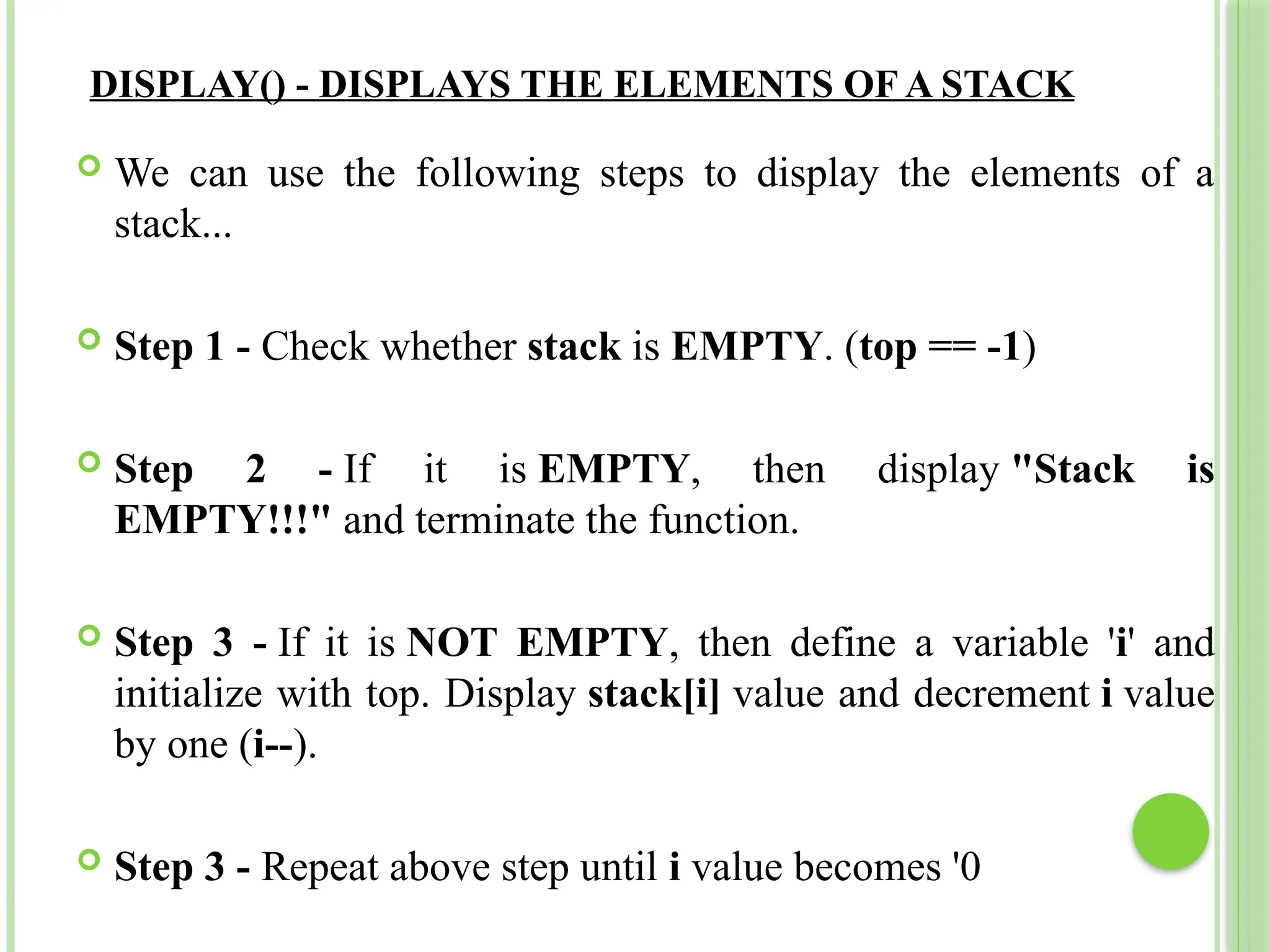 DISPLAY() - DISPLAYS THE ELEMENTS OF A STACK
 We can use the following steps to display the elements of a
stack...
 Step 1 - Check whether stack is EMPTY. (top == -1)
 Step 2 - If it is EMPTY, then display "Stack is
EMPTY!!!" and terminate the function.
 Step 3 - If it is NOT EMPTY, then define a variable 'i' and
initialize with top. Display stack[i] value and decrement i value
by one (i--).
 Step 3 - Repeat above step until i value becomes '0
 