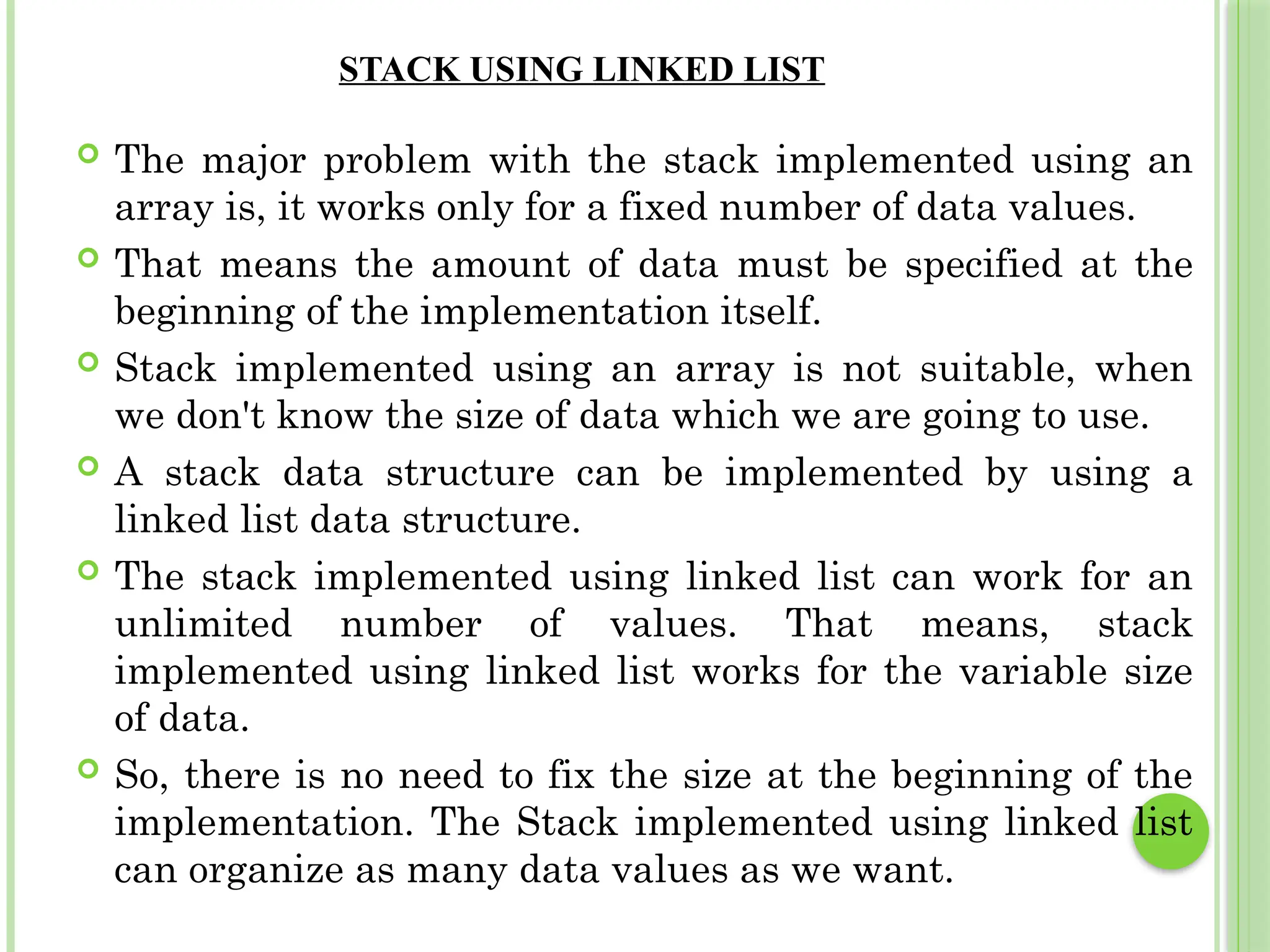 STACK USING LINKED LIST
 The major problem with the stack implemented using an
array is, it works only for a fixed number of data values.
 That means the amount of data must be specified at the
beginning of the implementation itself.
 Stack implemented using an array is not suitable, when
we don't know the size of data which we are going to use.
 A stack data structure can be implemented by using a
linked list data structure.
 The stack implemented using linked list can work for an
unlimited number of values. That means, stack
implemented using linked list works for the variable size
of data.
 So, there is no need to fix the size at the beginning of the
implementation. The Stack implemented using linked list
can organize as many data values as we want.
 