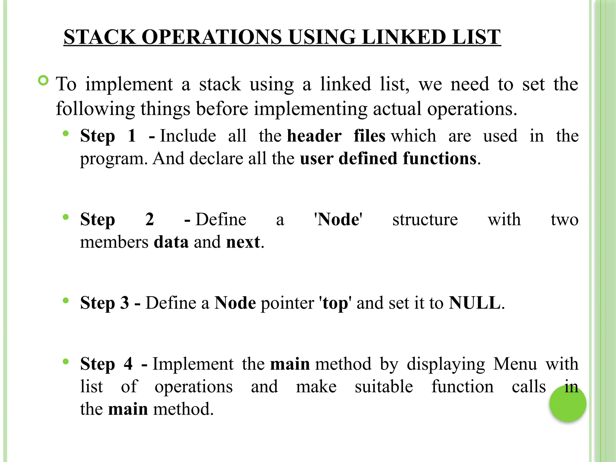 STACK OPERATIONS USING LINKED LIST
 To implement a stack using a linked list, we need to set the
following things before implementing actual operations.
 Step 1 - Include all the header files which are used in the
program. And declare all the user defined functions.
 Step 2 - Define a 'Node' structure with two
members data and next.
 Step 3 - Define a Node pointer 'top' and set it to NULL.
 Step 4 - Implement the main method by displaying Menu with
list of operations and make suitable function calls in
the main method.
 
